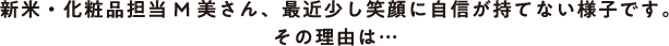 新米・化粧品担当M美さん、最近少し笑顔に自信が持てない様子です。その理由は…